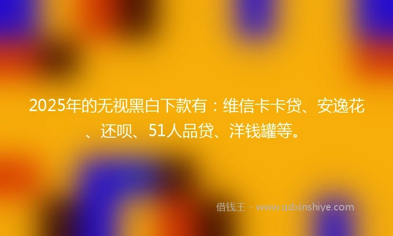 2025年的无视黑白下款有:维信卡卡贷、安逸花、还呗、51人品贷、洋钱罐等。