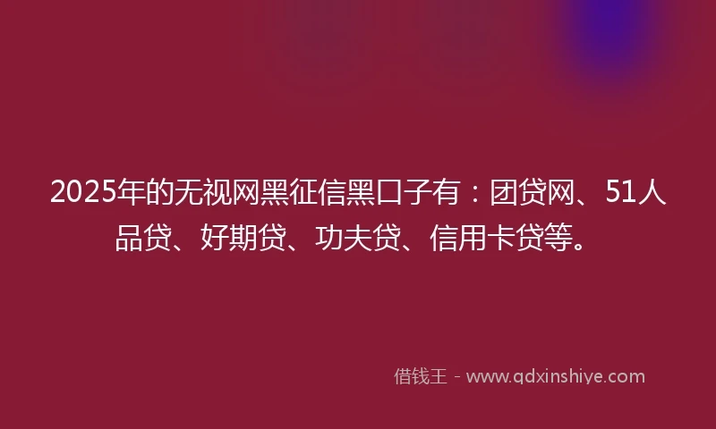 2025年的无视网黑征信黑口子有：团贷网、51人品贷、好期贷、功夫贷、信用卡贷等。