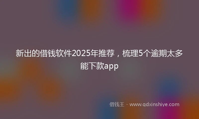 新出的借钱软件2025年推荐，梳理5个逾期太多能下款app