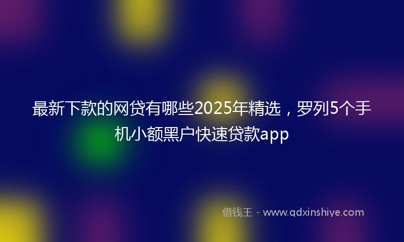 最新下款的网贷有哪些2025年精选，罗列5个手机小额黑户快速贷款app