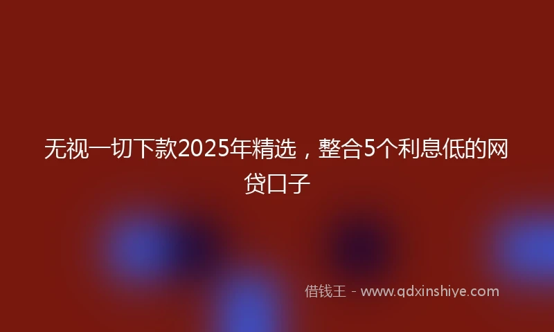 无视一切下款2025年精选，整合5个利息低的网贷口子