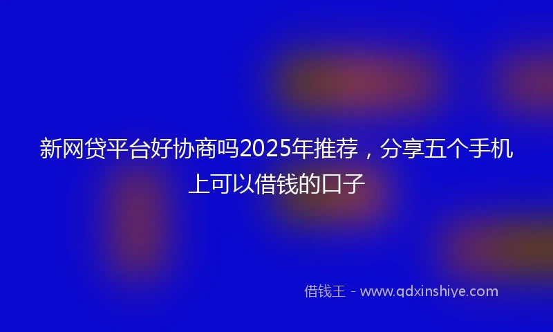 新网贷平台好协商吗2025年推荐，分享五个手机上可以借钱的口子
