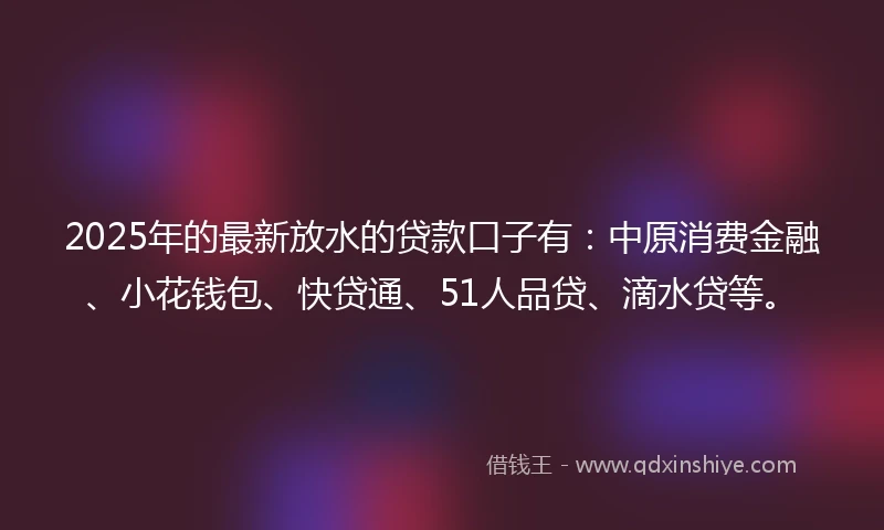 2025年的最新放水的贷款口子有：中原消费金融、小花钱包、快贷通、51人品贷、滴水贷等。
