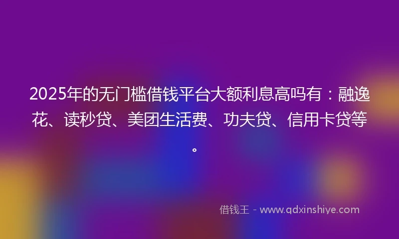 2025年的无门槛借钱平台大额利息高吗有：融逸花、读秒贷、美团生活费、功夫贷、信用卡贷等。