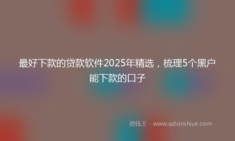 最好下款的贷款软件2025年精选，梳理5个黑户能下款的口子