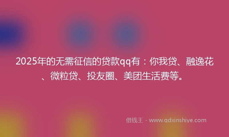 2025年的无需征信的贷款qq有：你我贷、融逸花、微粒贷、投友圈、美团生活费等。