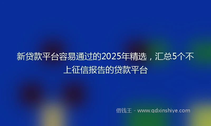 新贷款平台容易通过的2025年精选，汇总5个不上征信报告的贷款平台