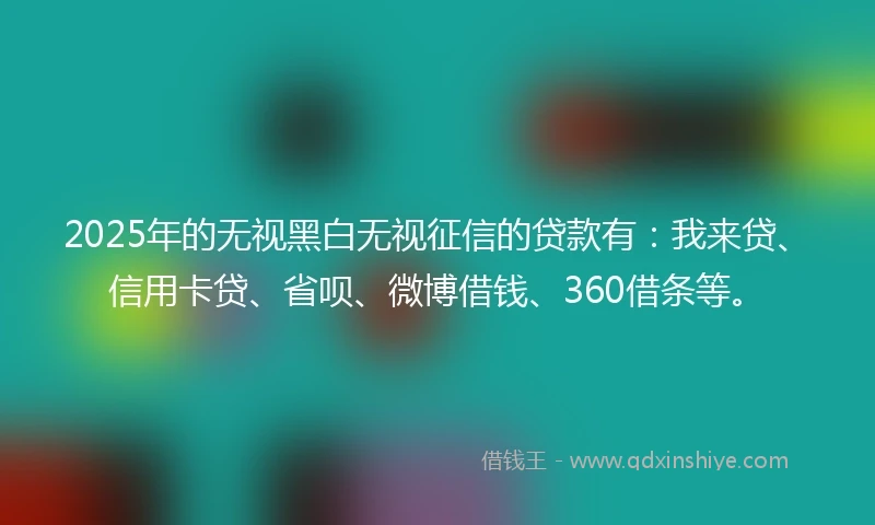 2025年的无视黑白无视征信的贷款有：我来贷、信用卡贷、省呗、微博借钱、360借条等。