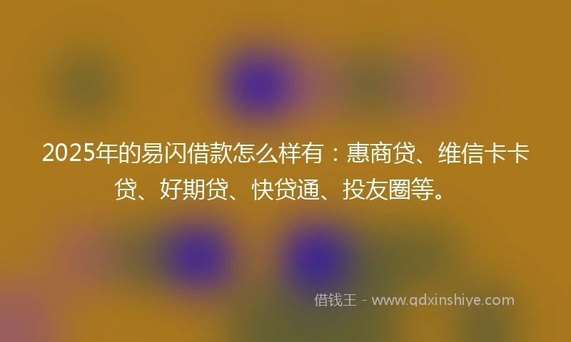 2025年的易闪借款怎么样有：惠商贷、维信卡卡贷、好期贷、快贷通、投友圈等。