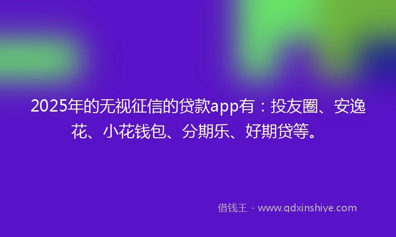 2025年的无视征信的贷款app有：投友圈、安逸花、小花钱包、分期乐、好期贷等。