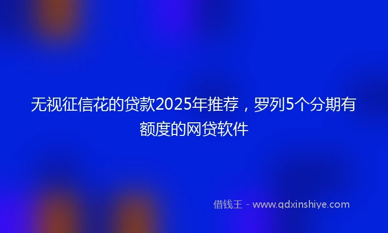 无视征信花的贷款2025年推荐，罗列5个分期有额度的网贷软件