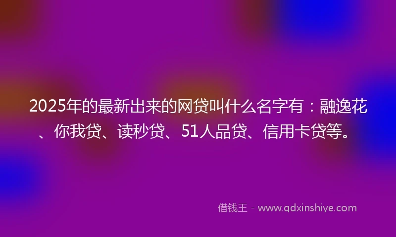 2025年的最新出来的网贷叫什么名字有：融逸花、你我贷、读秒贷、51人品贷、信用卡贷等。