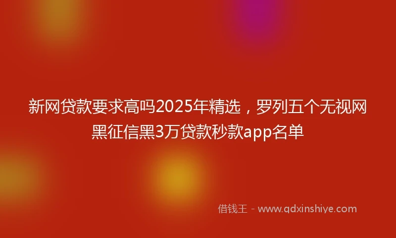 新网贷款要求高吗2025年精选，罗列五个无视网黑征信黑3万贷款秒款app名单