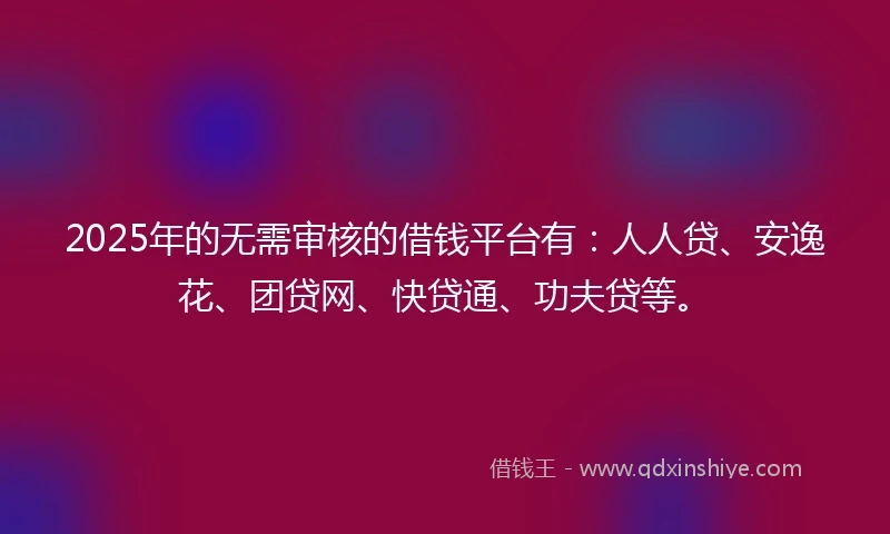 2025年的无需审核的借钱平台有：人人贷、安逸花、团贷网、快贷通、功夫贷等。