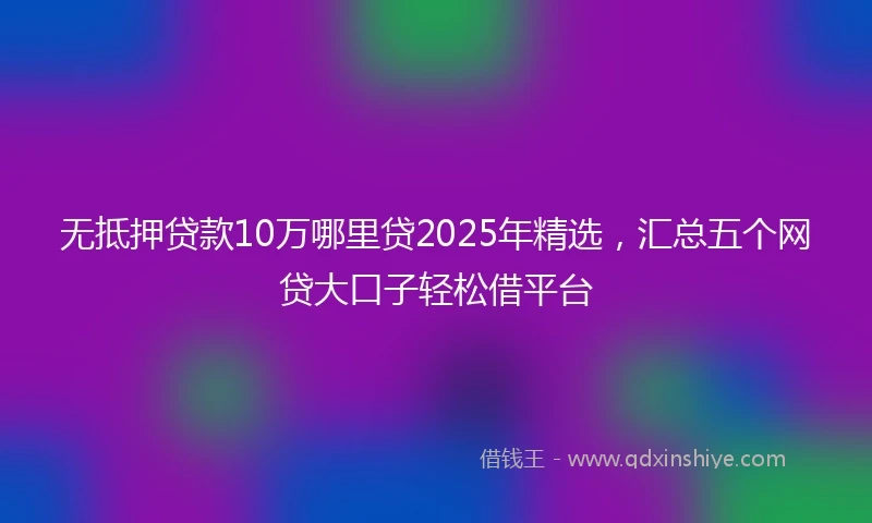 无抵押贷款10万哪里贷2025年精选，汇总五个网贷大口子轻松借平台