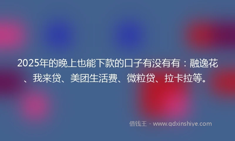 2025年的晚上也能下款的口子有没有有：融逸花、我来贷、美团生活费、微粒贷、拉卡拉等。