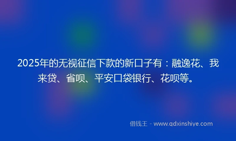 2025年的无视征信下款的新口子有：融逸花、我来贷、省呗、平安口袋银行、花呗等。