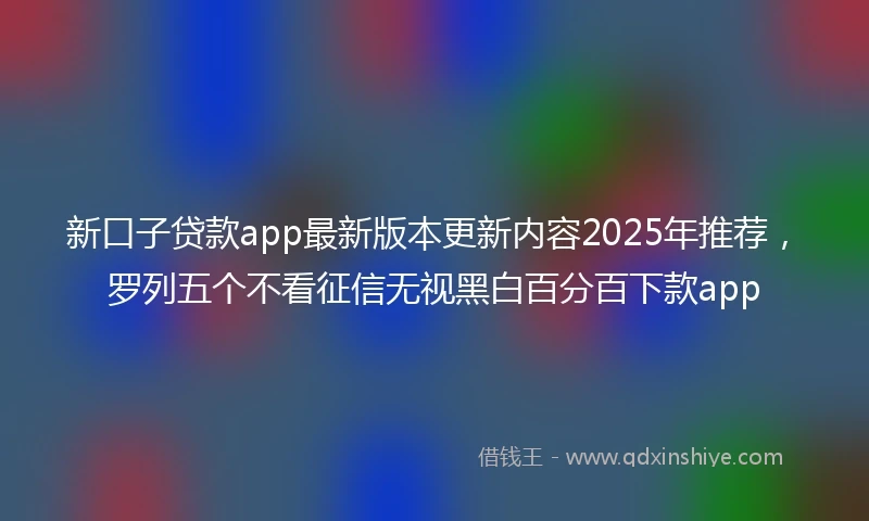 新口子贷款app最新版本更新内容2025年推荐，罗列五个不看征信无视黑白百分百下款app