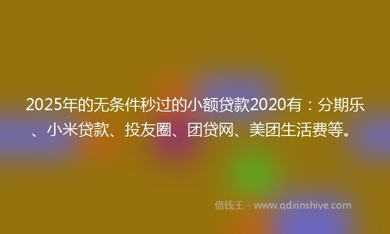 2025年的无条件秒过的小额贷款2020有：分期乐、小米贷款、投友圈、团贷网、美团生活费等。