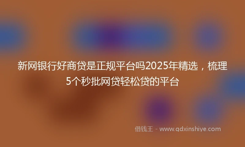 新网银行好商贷是正规平台吗2025年精选，梳理5个秒批网贷轻松贷的平台