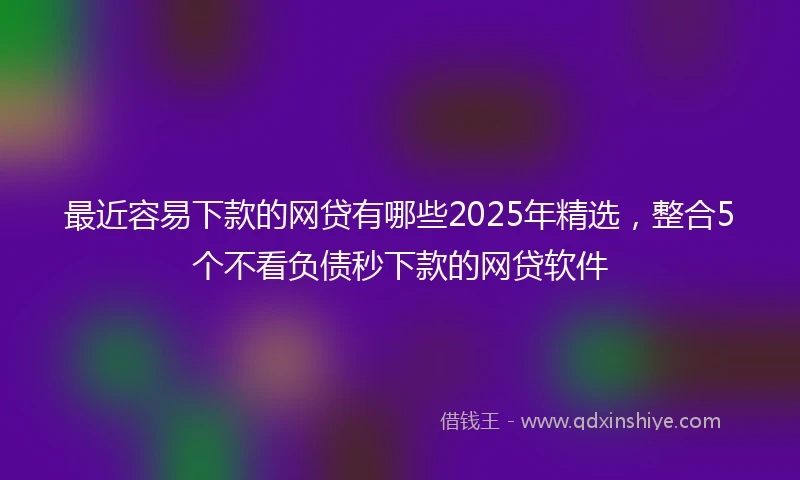 最近容易下款的网贷有哪些2025年精选，整合5个不看负债秒下款的网贷软件