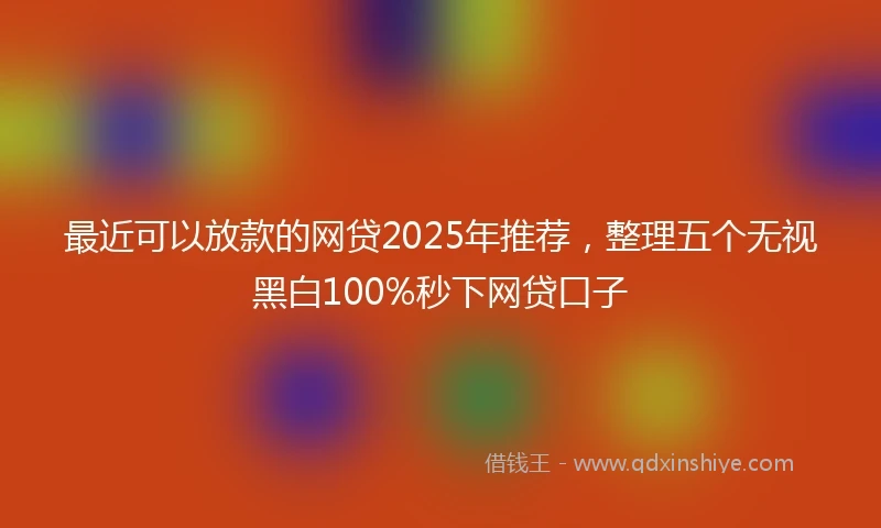 最近可以放款的网贷2025年推荐，整理五个无视黑白100%秒下网贷口子