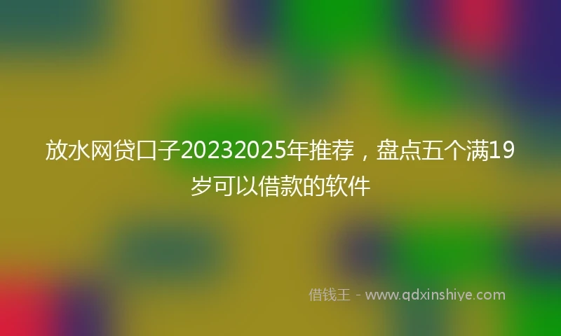 放水网贷口子20232025年推荐，盘点五个满19岁可以借款的软件