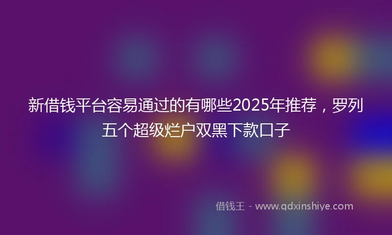 新借钱平台容易通过的有哪些2025年推荐，罗列五个超级烂户双黑下款口子