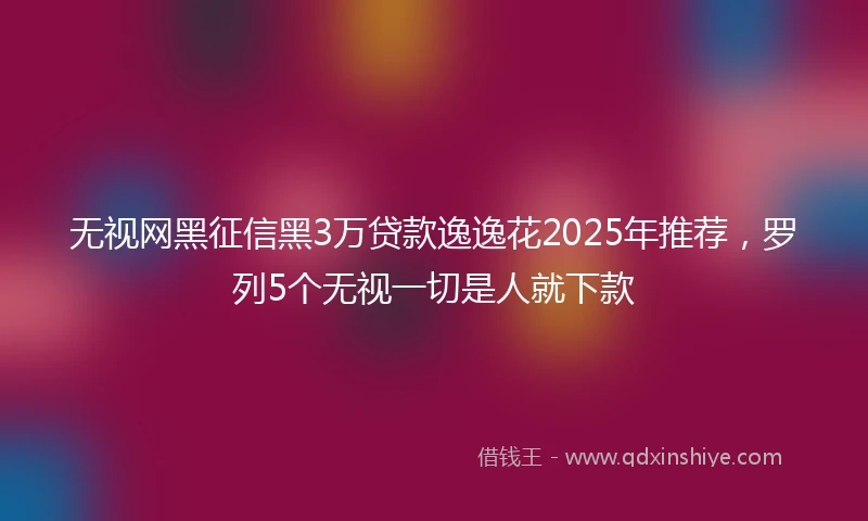 无视网黑征信黑3万贷款逸逸花2025年推荐，罗列5个无视一切是人就下款