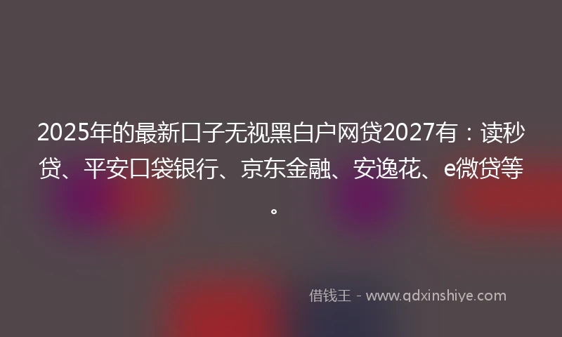 2025年的最新口子无视黑白户网贷2027有：读秒贷、平安口袋银行、京东金融、安逸花、e微贷等。