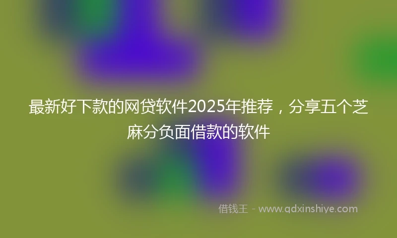 最新好下款的网贷软件2025年推荐，分享五个芝麻分负面借款的软件