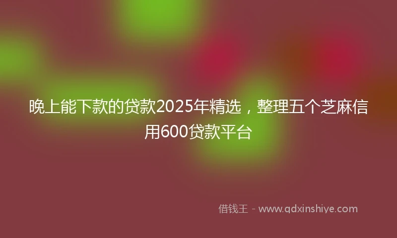 晚上能下款的贷款2025年精选，整理五个芝麻信用600贷款平台