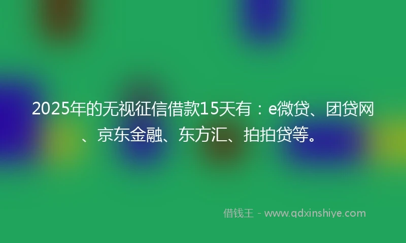 2025年的无视征信借款15天有：e微贷、团贷网、京东金融、东方汇、拍拍贷等。
