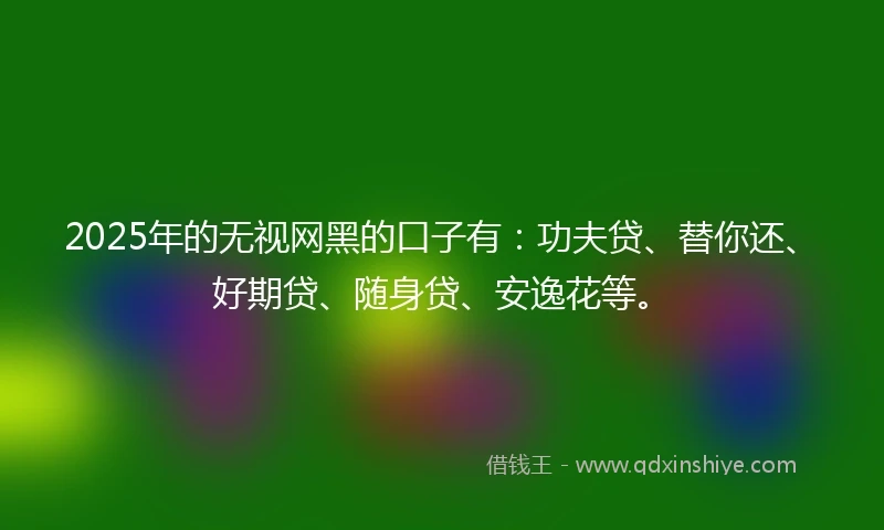 2025年的无视网黑的口子有：功夫贷、替你还、好期贷、随身贷、安逸花等。