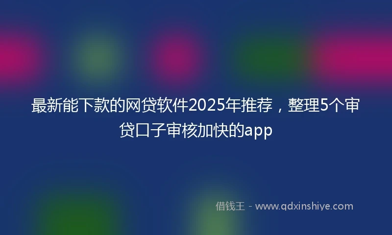 最新能下款的网贷软件2025年推荐，整理5个审贷口子审核加快的app