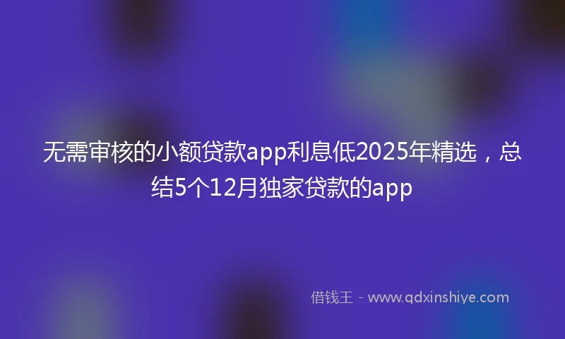 无需审核的小额贷款app利息低2025年精选，总结5个12月独家贷款的app