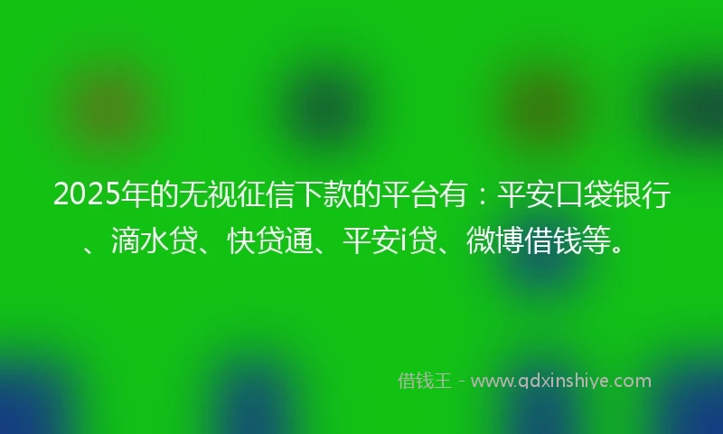 2025年的无视征信下款的平台有：平安口袋银行、滴水贷、快贷通、平安i贷、微博借钱等。
