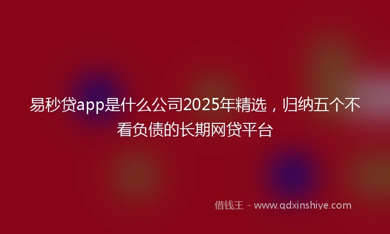 易秒贷app是什么公司2025年精选，归纳五个不看负债的长期网贷平台