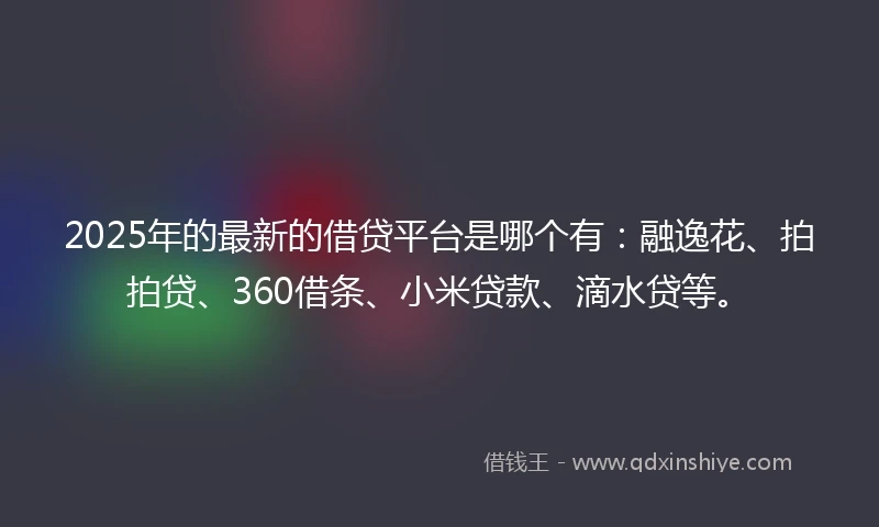 2025年的最新的借贷平台是哪个有：融逸花、拍拍贷、360借条、小米贷款、滴水贷等。