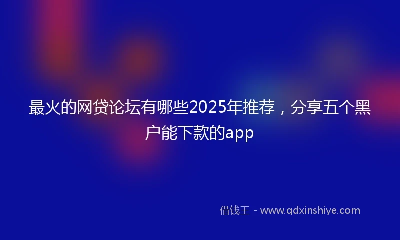 最火的网贷论坛有哪些2025年推荐,分享五个黑户能下款的app