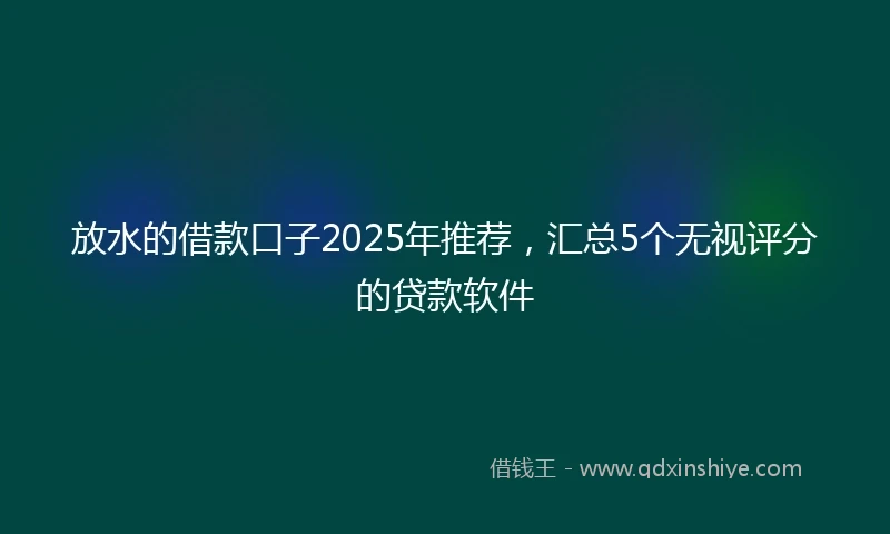 放水的借款口子2025年推荐，汇总5个无视评分的贷款软件