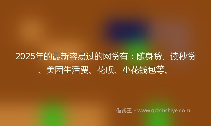 2025年的最新容易过的网贷有：随身贷、读秒贷、美团生活费、花呗、小花钱包等。