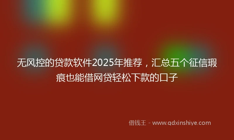 无风控的贷款软件2025年推荐，汇总五个征信瑕疵也能借网贷轻松下款的口子