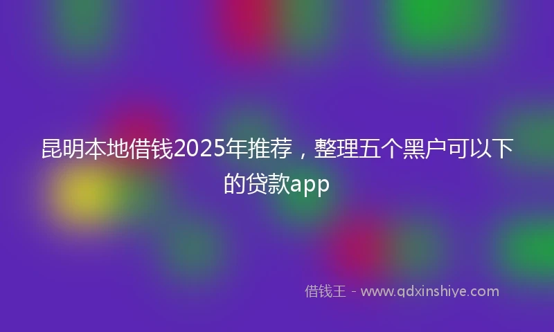 昆明本地借钱2025年推荐，整理五个黑户可以下的贷款app