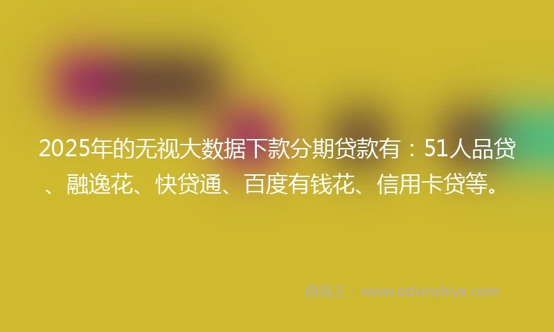 2025年的无视大数据下款分期贷款有：51人品贷、融逸花、快贷通、百度有钱花、信用卡贷等。