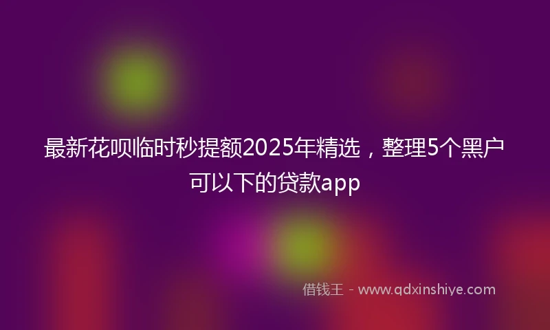 最新花呗临时秒提额2025年精选，整理5个黑户可以下的贷款app