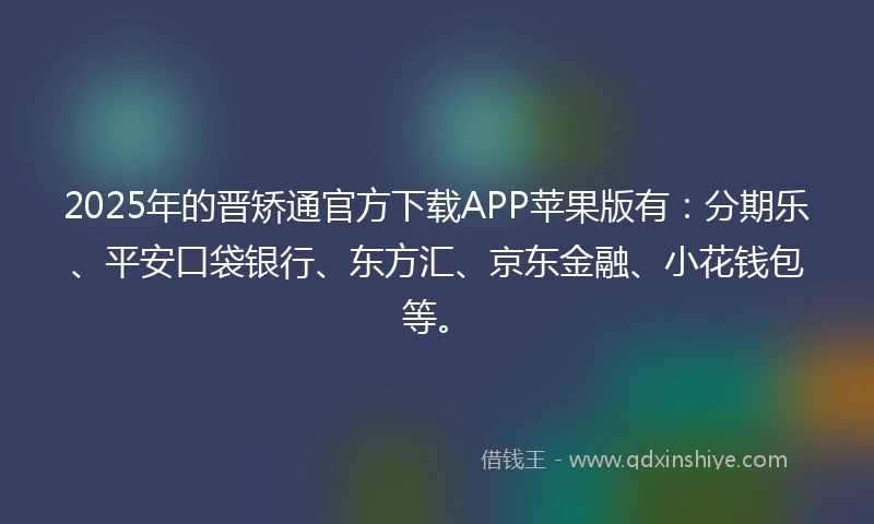 2025年的晋矫通官方下载APP苹果版有：分期乐、平安口袋银行、东方汇、京东金融、小花钱包等。