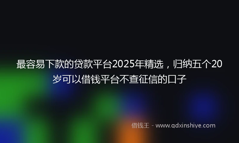 最容易下款的贷款平台2025年精选，归纳五个20岁可以借钱平台不查征信的口子