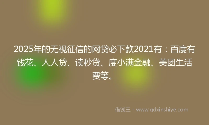 2025年的无视征信的网贷必下款2021有：百度有钱花、人人贷、读秒贷、度小满金融、美团生活费等。