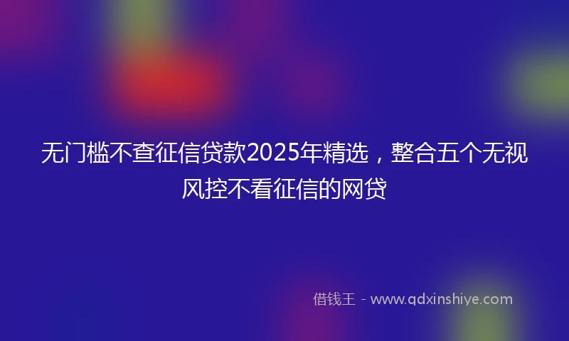 无门槛不查征信贷款2025年精选，整合五个无视风控不看征信的网贷